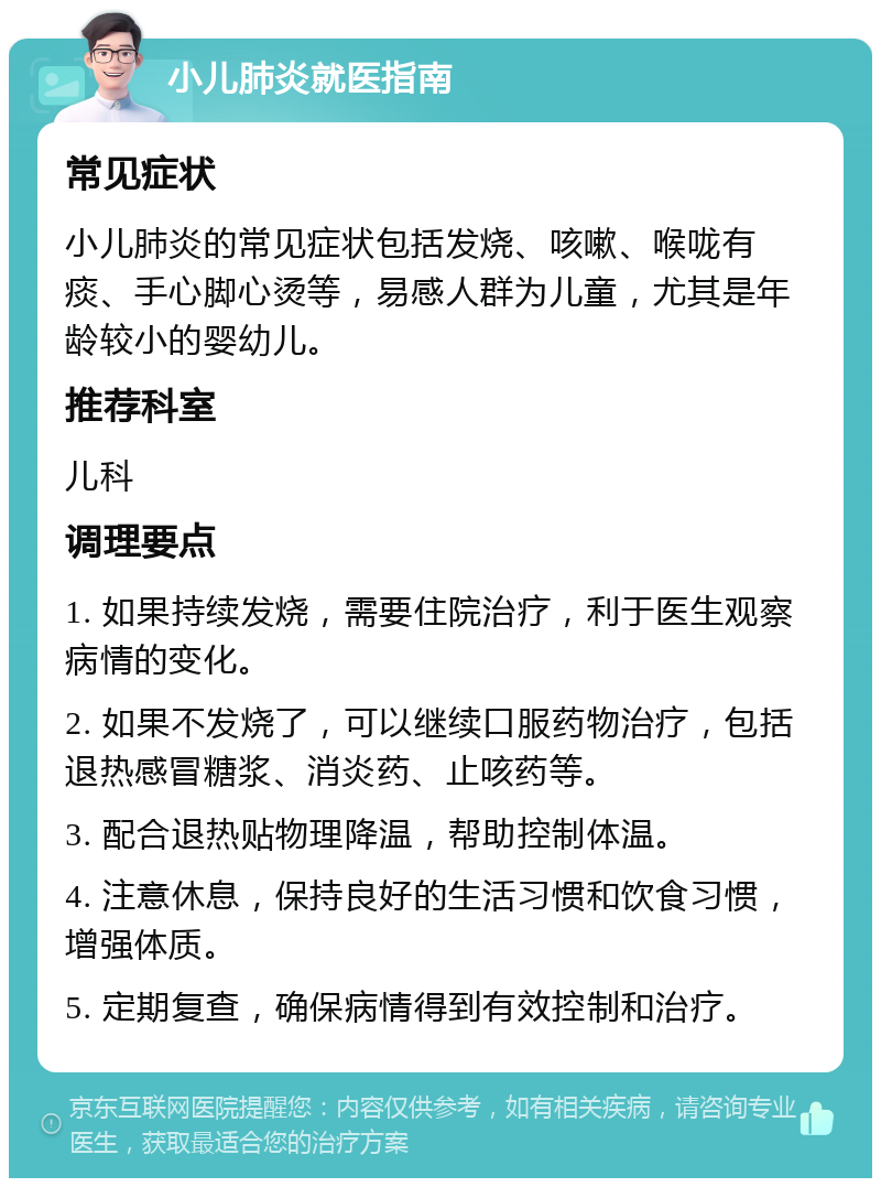 小儿肺炎就医指南 常见症状 小儿肺炎的常见症状包括发烧、咳嗽、喉咙有痰、手心脚心烫等，易感人群为儿童，尤其是年龄较小的婴幼儿。 推荐科室 儿科 调理要点 1. 如果持续发烧，需要住院治疗，利于医生观察病情的变化。 2. 如果不发烧了，可以继续口服药物治疗，包括退热感冒糖浆、消炎药、止咳药等。 3. 配合退热贴物理降温，帮助控制体温。 4. 注意休息，保持良好的生活习惯和饮食习惯，增强体质。 5. 定期复查，确保病情得到有效控制和治疗。