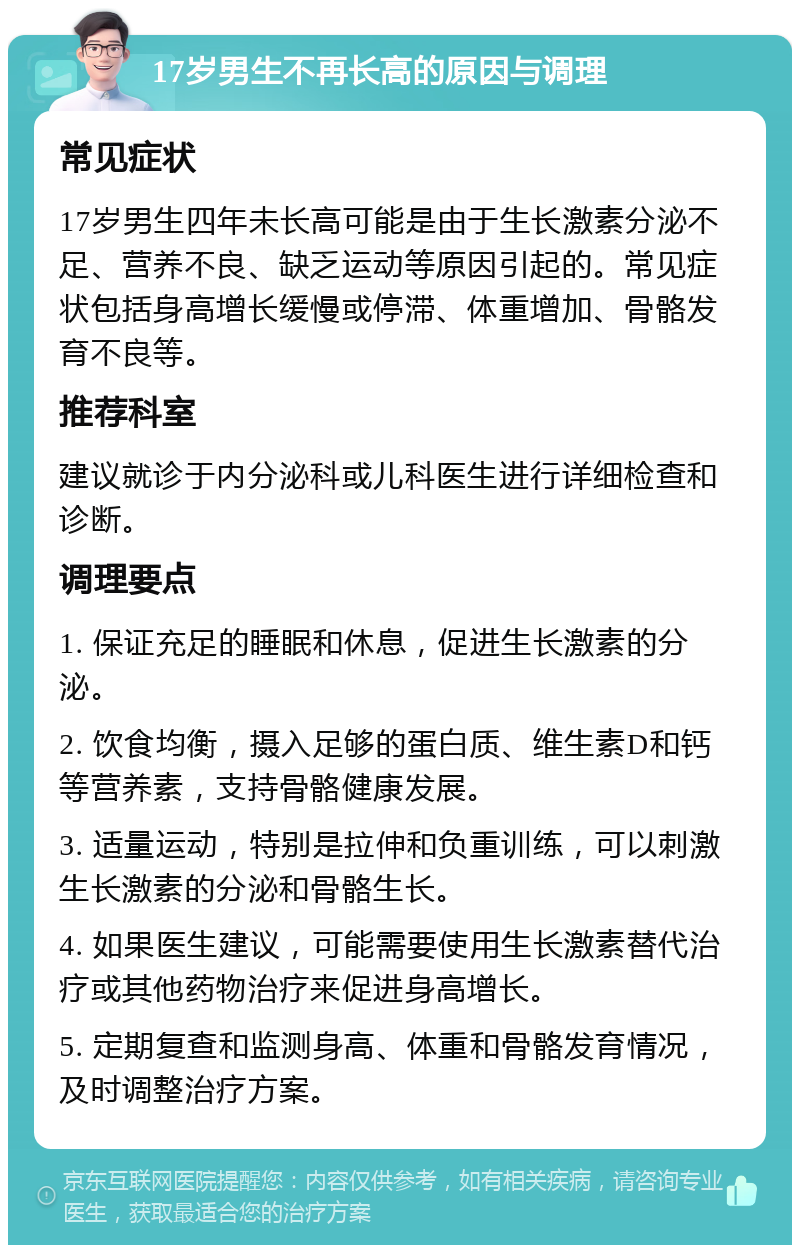 17岁男生不再长高的原因与调理 常见症状 17岁男生四年未长高可能是由于生长激素分泌不足、营养不良、缺乏运动等原因引起的。常见症状包括身高增长缓慢或停滞、体重增加、骨骼发育不良等。 推荐科室 建议就诊于内分泌科或儿科医生进行详细检查和诊断。 调理要点 1. 保证充足的睡眠和休息，促进生长激素的分泌。 2. 饮食均衡，摄入足够的蛋白质、维生素D和钙等营养素，支持骨骼健康发展。 3. 适量运动，特别是拉伸和负重训练，可以刺激生长激素的分泌和骨骼生长。 4. 如果医生建议，可能需要使用生长激素替代治疗或其他药物治疗来促进身高增长。 5. 定期复查和监测身高、体重和骨骼发育情况，及时调整治疗方案。