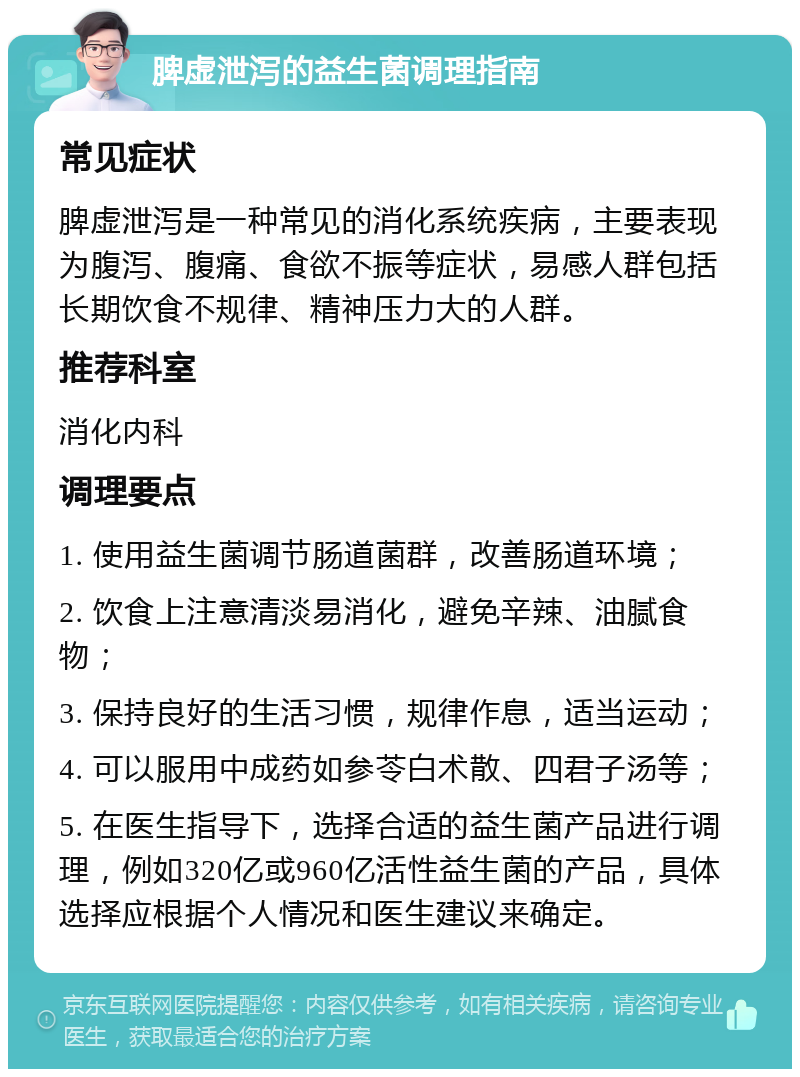 脾虚泄泻的益生菌调理指南 常见症状 脾虚泄泻是一种常见的消化系统疾病，主要表现为腹泻、腹痛、食欲不振等症状，易感人群包括长期饮食不规律、精神压力大的人群。 推荐科室 消化内科 调理要点 1. 使用益生菌调节肠道菌群，改善肠道环境； 2. 饮食上注意清淡易消化，避免辛辣、油腻食物； 3. 保持良好的生活习惯，规律作息，适当运动； 4. 可以服用中成药如参苓白术散、四君子汤等； 5. 在医生指导下，选择合适的益生菌产品进行调理，例如320亿或960亿活性益生菌的产品，具体选择应根据个人情况和医生建议来确定。