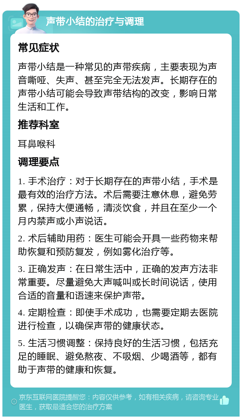 声带小结的治疗与调理 常见症状 声带小结是一种常见的声带疾病，主要表现为声音嘶哑、失声、甚至完全无法发声。长期存在的声带小结可能会导致声带结构的改变，影响日常生活和工作。 推荐科室 耳鼻喉科 调理要点 1. 手术治疗：对于长期存在的声带小结，手术是最有效的治疗方法。术后需要注意休息，避免劳累，保持大便通畅，清淡饮食，并且在至少一个月内禁声或小声说话。 2. 术后辅助用药：医生可能会开具一些药物来帮助恢复和预防复发，例如雾化治疗等。 3. 正确发声：在日常生活中，正确的发声方法非常重要。尽量避免大声喊叫或长时间说话，使用合适的音量和语速来保护声带。 4. 定期检查：即使手术成功，也需要定期去医院进行检查，以确保声带的健康状态。 5. 生活习惯调整：保持良好的生活习惯，包括充足的睡眠、避免熬夜、不吸烟、少喝酒等，都有助于声带的健康和恢复。