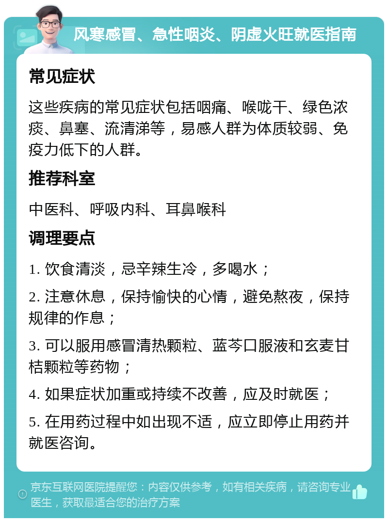 风寒感冒、急性咽炎、阴虚火旺就医指南 常见症状 这些疾病的常见症状包括咽痛、喉咙干、绿色浓痰、鼻塞、流清涕等，易感人群为体质较弱、免疫力低下的人群。 推荐科室 中医科、呼吸内科、耳鼻喉科 调理要点 1. 饮食清淡，忌辛辣生冷，多喝水； 2. 注意休息，保持愉快的心情，避免熬夜，保持规律的作息； 3. 可以服用感冒清热颗粒、蓝芩口服液和玄麦甘桔颗粒等药物； 4. 如果症状加重或持续不改善，应及时就医； 5. 在用药过程中如出现不适，应立即停止用药并就医咨询。