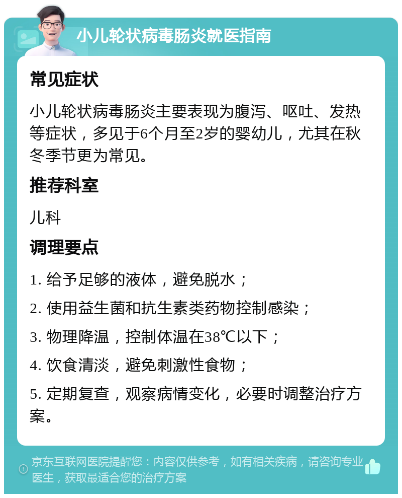 小儿轮状病毒肠炎就医指南 常见症状 小儿轮状病毒肠炎主要表现为腹泻、呕吐、发热等症状，多见于6个月至2岁的婴幼儿，尤其在秋冬季节更为常见。 推荐科室 儿科 调理要点 1. 给予足够的液体，避免脱水； 2. 使用益生菌和抗生素类药物控制感染； 3. 物理降温，控制体温在38℃以下； 4. 饮食清淡，避免刺激性食物； 5. 定期复查，观察病情变化，必要时调整治疗方案。