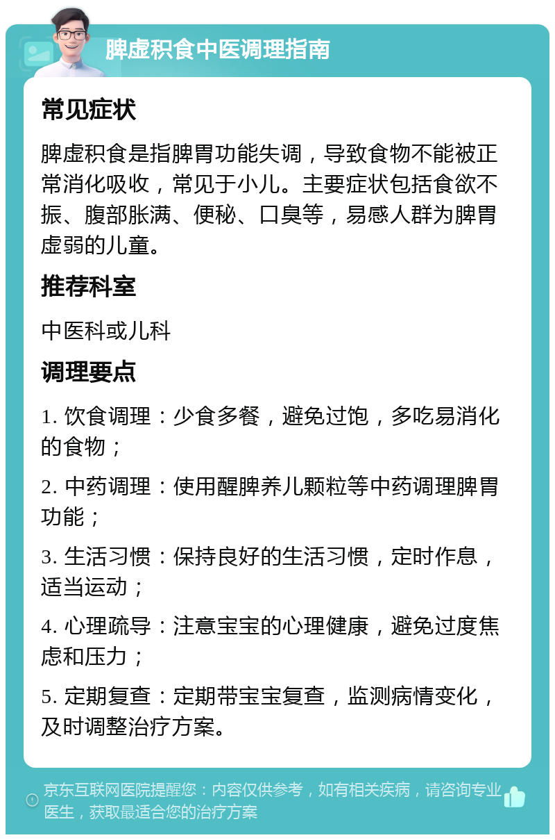 脾虚积食中医调理指南 常见症状 脾虚积食是指脾胃功能失调，导致食物不能被正常消化吸收，常见于小儿。主要症状包括食欲不振、腹部胀满、便秘、口臭等，易感人群为脾胃虚弱的儿童。 推荐科室 中医科或儿科 调理要点 1. 饮食调理：少食多餐，避免过饱，多吃易消化的食物； 2. 中药调理：使用醒脾养儿颗粒等中药调理脾胃功能； 3. 生活习惯：保持良好的生活习惯，定时作息，适当运动； 4. 心理疏导：注意宝宝的心理健康，避免过度焦虑和压力； 5. 定期复查：定期带宝宝复查，监测病情变化，及时调整治疗方案。