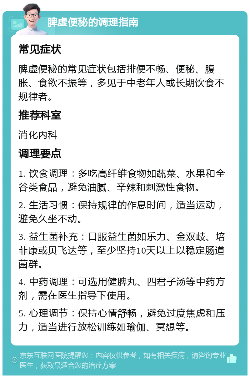 脾虚便秘的调理指南 常见症状 脾虚便秘的常见症状包括排便不畅、便秘、腹胀、食欲不振等，多见于中老年人或长期饮食不规律者。 推荐科室 消化内科 调理要点 1. 饮食调理：多吃高纤维食物如蔬菜、水果和全谷类食品，避免油腻、辛辣和刺激性食物。 2. 生活习惯：保持规律的作息时间，适当运动，避免久坐不动。 3. 益生菌补充：口服益生菌如乐力、金双歧、培菲康或贝飞达等，至少坚持10天以上以稳定肠道菌群。 4. 中药调理：可选用健脾丸、四君子汤等中药方剂，需在医生指导下使用。 5. 心理调节：保持心情舒畅，避免过度焦虑和压力，适当进行放松训练如瑜伽、冥想等。