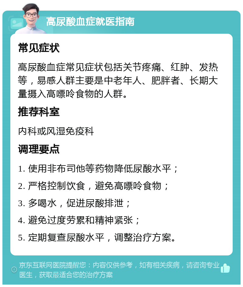 高尿酸血症就医指南 常见症状 高尿酸血症常见症状包括关节疼痛、红肿、发热等，易感人群主要是中老年人、肥胖者、长期大量摄入高嘌呤食物的人群。 推荐科室 内科或风湿免疫科 调理要点 1. 使用非布司他等药物降低尿酸水平； 2. 严格控制饮食，避免高嘌呤食物； 3. 多喝水，促进尿酸排泄； 4. 避免过度劳累和精神紧张； 5. 定期复查尿酸水平，调整治疗方案。