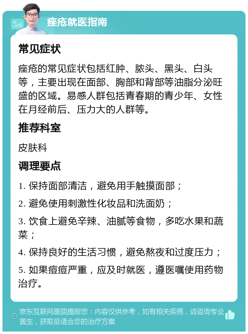 痤疮就医指南 常见症状 痤疮的常见症状包括红肿、脓头、黑头、白头等，主要出现在面部、胸部和背部等油脂分泌旺盛的区域。易感人群包括青春期的青少年、女性在月经前后、压力大的人群等。 推荐科室 皮肤科 调理要点 1. 保持面部清洁，避免用手触摸面部； 2. 避免使用刺激性化妆品和洗面奶； 3. 饮食上避免辛辣、油腻等食物，多吃水果和蔬菜； 4. 保持良好的生活习惯，避免熬夜和过度压力； 5. 如果痘痘严重，应及时就医，遵医嘱使用药物治疗。