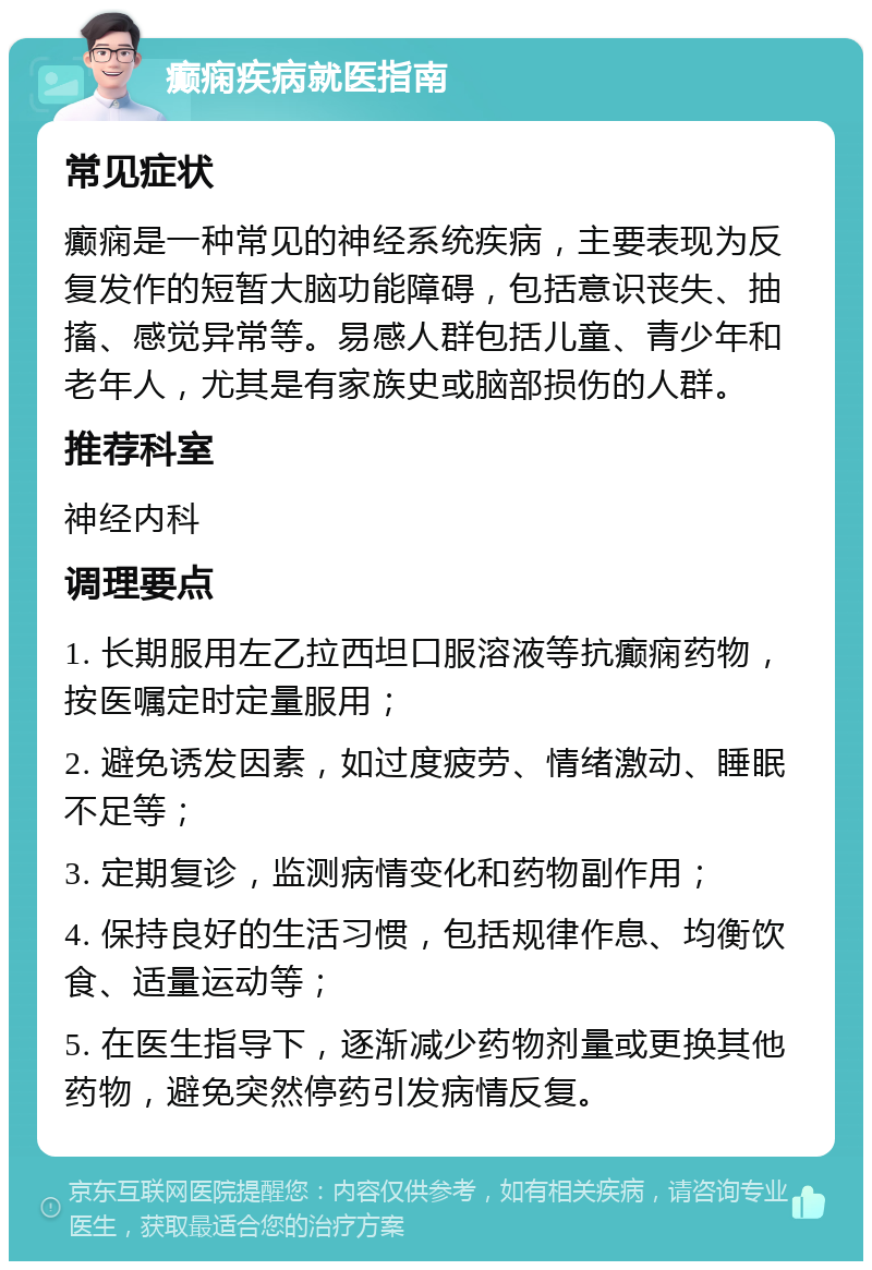 癫痫疾病就医指南 常见症状 癫痫是一种常见的神经系统疾病，主要表现为反复发作的短暂大脑功能障碍，包括意识丧失、抽搐、感觉异常等。易感人群包括儿童、青少年和老年人，尤其是有家族史或脑部损伤的人群。 推荐科室 神经内科 调理要点 1. 长期服用左乙拉西坦口服溶液等抗癫痫药物，按医嘱定时定量服用； 2. 避免诱发因素，如过度疲劳、情绪激动、睡眠不足等； 3. 定期复诊，监测病情变化和药物副作用； 4. 保持良好的生活习惯，包括规律作息、均衡饮食、适量运动等； 5. 在医生指导下，逐渐减少药物剂量或更换其他药物，避免突然停药引发病情反复。