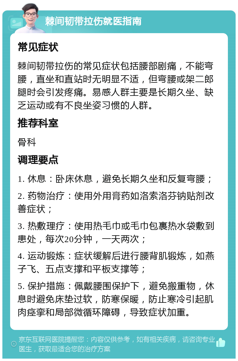 棘间韧带拉伤就医指南 常见症状 棘间韧带拉伤的常见症状包括腰部剧痛，不能弯腰，直坐和直站时无明显不适，但弯腰或架二郎腿时会引发疼痛。易感人群主要是长期久坐、缺乏运动或有不良坐姿习惯的人群。 推荐科室 骨科 调理要点 1. 休息：卧床休息，避免长期久坐和反复弯腰； 2. 药物治疗：使用外用膏药如洛索洛芬钠贴剂改善症状； 3. 热敷理疗：使用热毛巾或毛巾包裹热水袋敷到患处，每次20分钟，一天两次； 4. 运动锻炼：症状缓解后进行腰背肌锻炼，如燕子飞、五点支撑和平板支撑等； 5. 保护措施：佩戴腰围保护下，避免搬重物，休息时避免床垫过软，防寒保暖，防止寒冷引起肌肉痉挛和局部微循环障碍，导致症状加重。