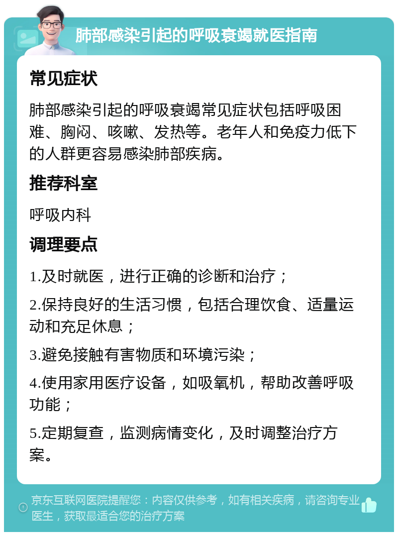 肺部感染引起的呼吸衰竭就医指南 常见症状 肺部感染引起的呼吸衰竭常见症状包括呼吸困难、胸闷、咳嗽、发热等。老年人和免疫力低下的人群更容易感染肺部疾病。 推荐科室 呼吸内科 调理要点 1.及时就医，进行正确的诊断和治疗； 2.保持良好的生活习惯，包括合理饮食、适量运动和充足休息； 3.避免接触有害物质和环境污染； 4.使用家用医疗设备，如吸氧机，帮助改善呼吸功能； 5.定期复查，监测病情变化，及时调整治疗方案。