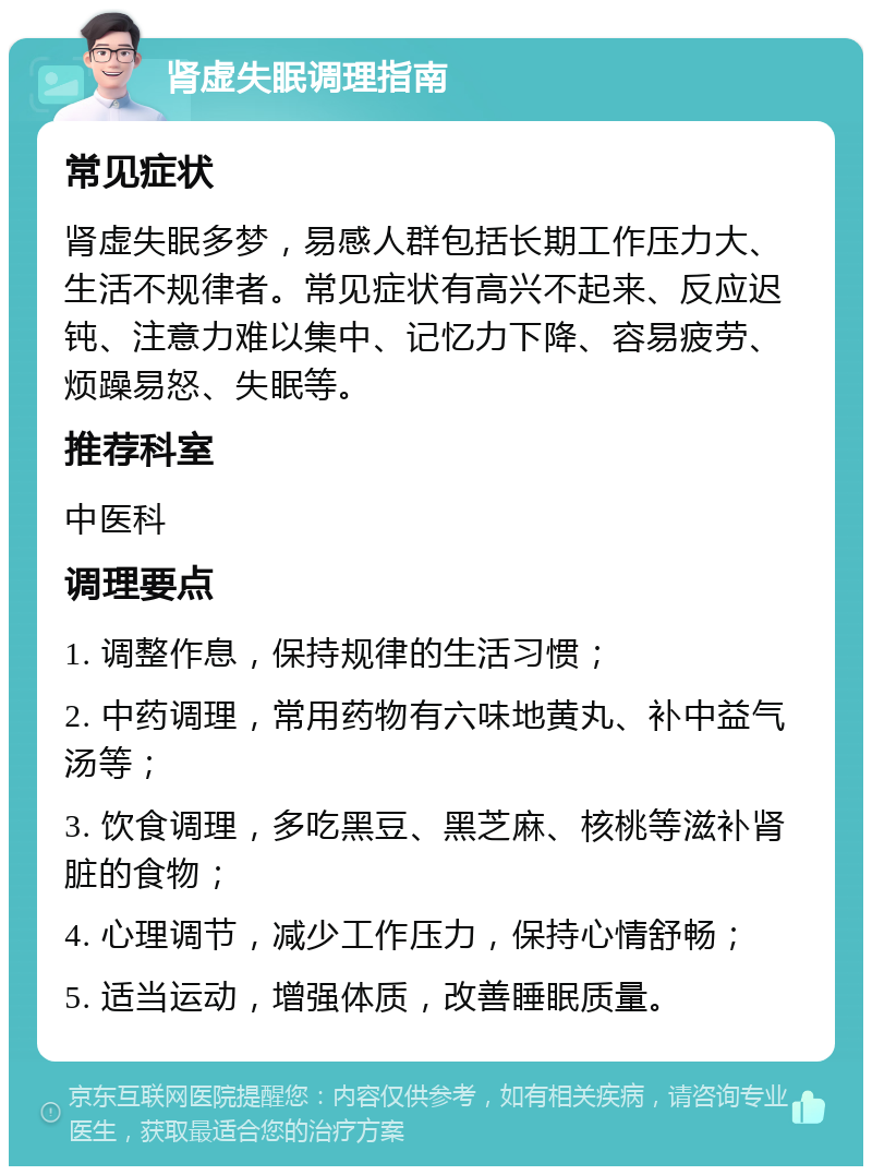 肾虚失眠调理指南 常见症状 肾虚失眠多梦，易感人群包括长期工作压力大、生活不规律者。常见症状有高兴不起来、反应迟钝、注意力难以集中、记忆力下降、容易疲劳、烦躁易怒、失眠等。 推荐科室 中医科 调理要点 1. 调整作息，保持规律的生活习惯； 2. 中药调理，常用药物有六味地黄丸、补中益气汤等； 3. 饮食调理，多吃黑豆、黑芝麻、核桃等滋补肾脏的食物； 4. 心理调节，减少工作压力，保持心情舒畅； 5. 适当运动，增强体质，改善睡眠质量。