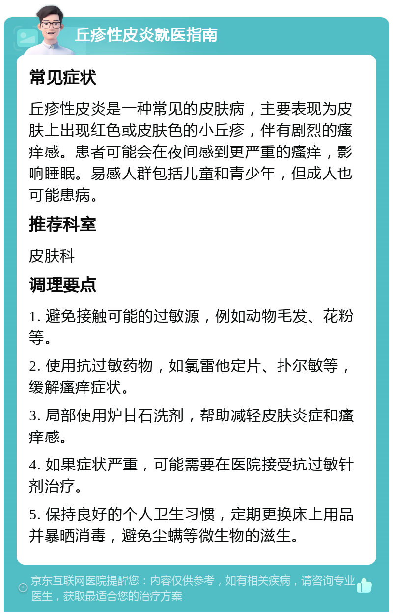 丘疹性皮炎就医指南 常见症状 丘疹性皮炎是一种常见的皮肤病，主要表现为皮肤上出现红色或皮肤色的小丘疹，伴有剧烈的瘙痒感。患者可能会在夜间感到更严重的瘙痒，影响睡眠。易感人群包括儿童和青少年，但成人也可能患病。 推荐科室 皮肤科 调理要点 1. 避免接触可能的过敏源，例如动物毛发、花粉等。 2. 使用抗过敏药物，如氯雷他定片、扑尔敏等，缓解瘙痒症状。 3. 局部使用炉甘石洗剂，帮助减轻皮肤炎症和瘙痒感。 4. 如果症状严重，可能需要在医院接受抗过敏针剂治疗。 5. 保持良好的个人卫生习惯，定期更换床上用品并暴晒消毒，避免尘螨等微生物的滋生。