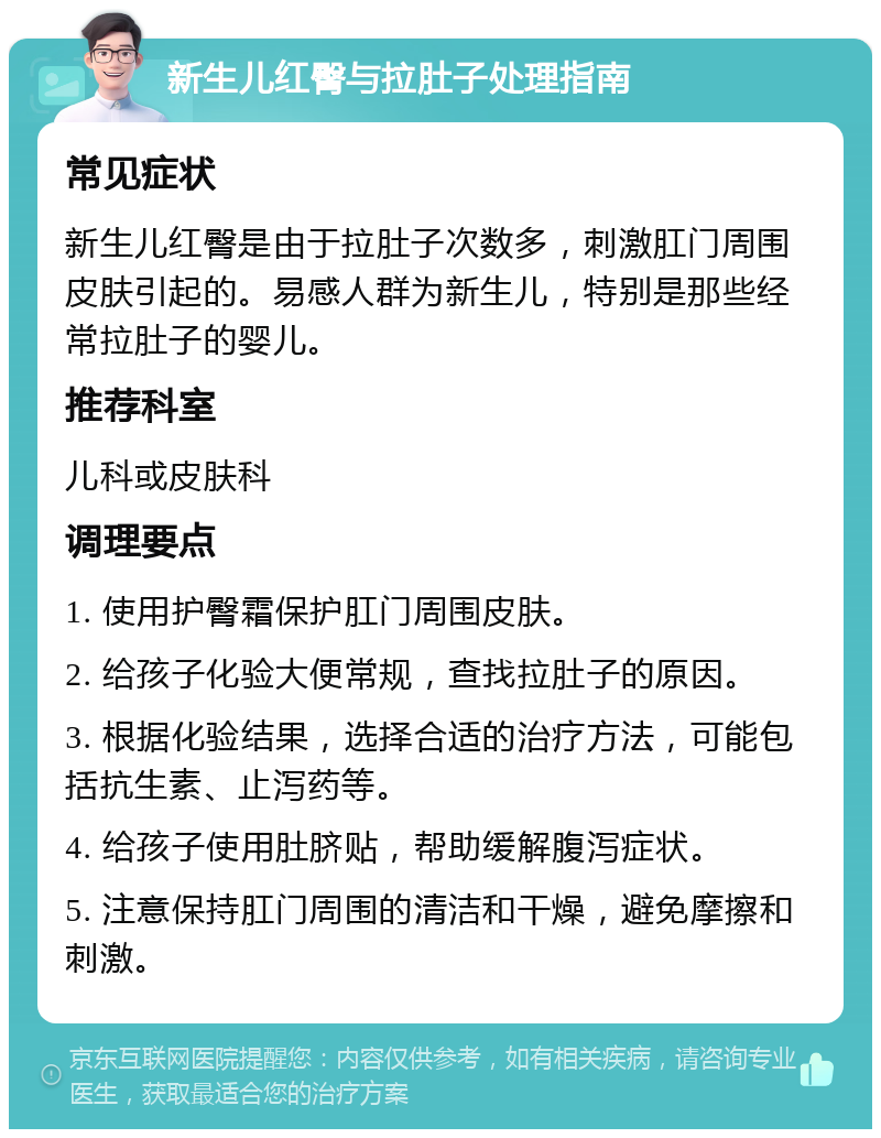 新生儿红臀与拉肚子处理指南 常见症状 新生儿红臀是由于拉肚子次数多，刺激肛门周围皮肤引起的。易感人群为新生儿，特别是那些经常拉肚子的婴儿。 推荐科室 儿科或皮肤科 调理要点 1. 使用护臀霜保护肛门周围皮肤。 2. 给孩子化验大便常规，查找拉肚子的原因。 3. 根据化验结果，选择合适的治疗方法，可能包括抗生素、止泻药等。 4. 给孩子使用肚脐贴，帮助缓解腹泻症状。 5. 注意保持肛门周围的清洁和干燥，避免摩擦和刺激。