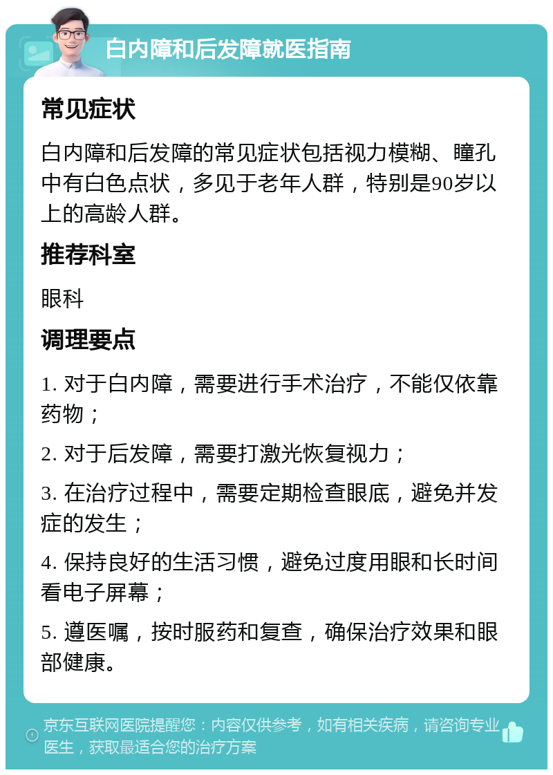 白内障和后发障就医指南 常见症状 白内障和后发障的常见症状包括视力模糊、瞳孔中有白色点状，多见于老年人群，特别是90岁以上的高龄人群。 推荐科室 眼科 调理要点 1. 对于白内障，需要进行手术治疗，不能仅依靠药物； 2. 对于后发障，需要打激光恢复视力； 3. 在治疗过程中，需要定期检查眼底，避免并发症的发生； 4. 保持良好的生活习惯，避免过度用眼和长时间看电子屏幕； 5. 遵医嘱，按时服药和复查，确保治疗效果和眼部健康。