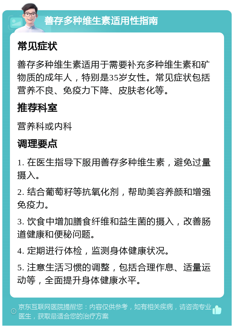 善存多种维生素适用性指南 常见症状 善存多种维生素适用于需要补充多种维生素和矿物质的成年人，特别是35岁女性。常见症状包括营养不良、免疫力下降、皮肤老化等。 推荐科室 营养科或内科 调理要点 1. 在医生指导下服用善存多种维生素，避免过量摄入。 2. 结合葡萄籽等抗氧化剂，帮助美容养颜和增强免疫力。 3. 饮食中增加膳食纤维和益生菌的摄入，改善肠道健康和便秘问题。 4. 定期进行体检，监测身体健康状况。 5. 注意生活习惯的调整，包括合理作息、适量运动等，全面提升身体健康水平。