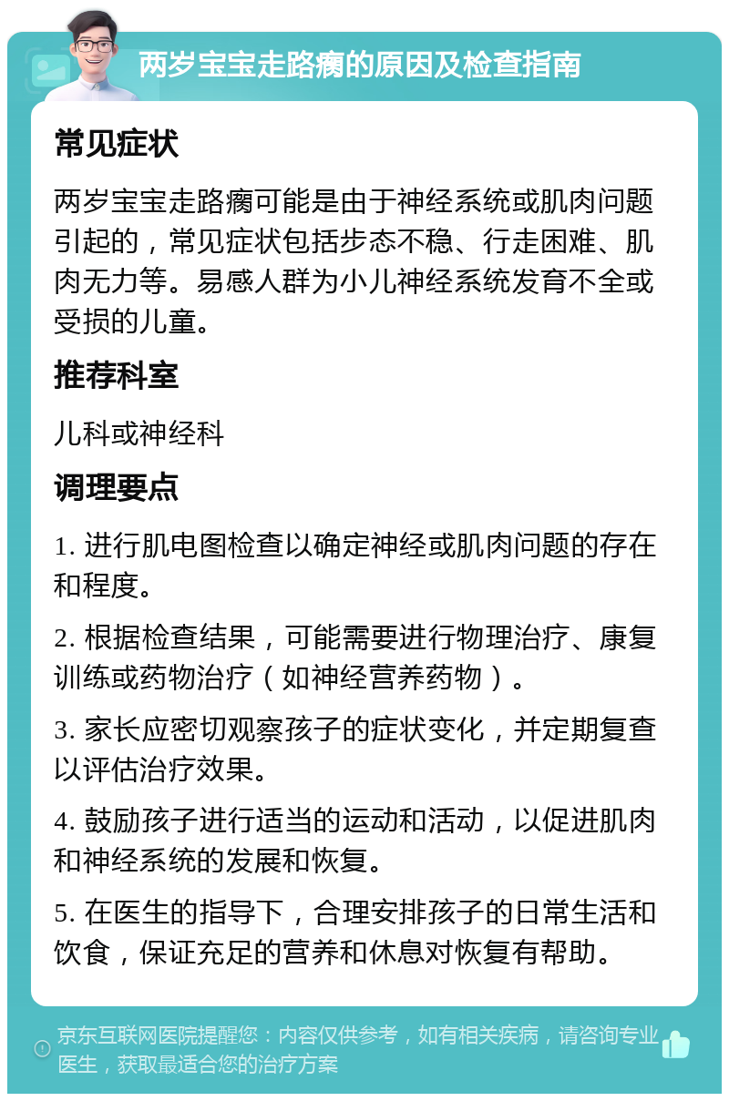 两岁宝宝走路瘸的原因及检查指南 常见症状 两岁宝宝走路瘸可能是由于神经系统或肌肉问题引起的，常见症状包括步态不稳、行走困难、肌肉无力等。易感人群为小儿神经系统发育不全或受损的儿童。 推荐科室 儿科或神经科 调理要点 1. 进行肌电图检查以确定神经或肌肉问题的存在和程度。 2. 根据检查结果，可能需要进行物理治疗、康复训练或药物治疗（如神经营养药物）。 3. 家长应密切观察孩子的症状变化，并定期复查以评估治疗效果。 4. 鼓励孩子进行适当的运动和活动，以促进肌肉和神经系统的发展和恢复。 5. 在医生的指导下，合理安排孩子的日常生活和饮食，保证充足的营养和休息对恢复有帮助。