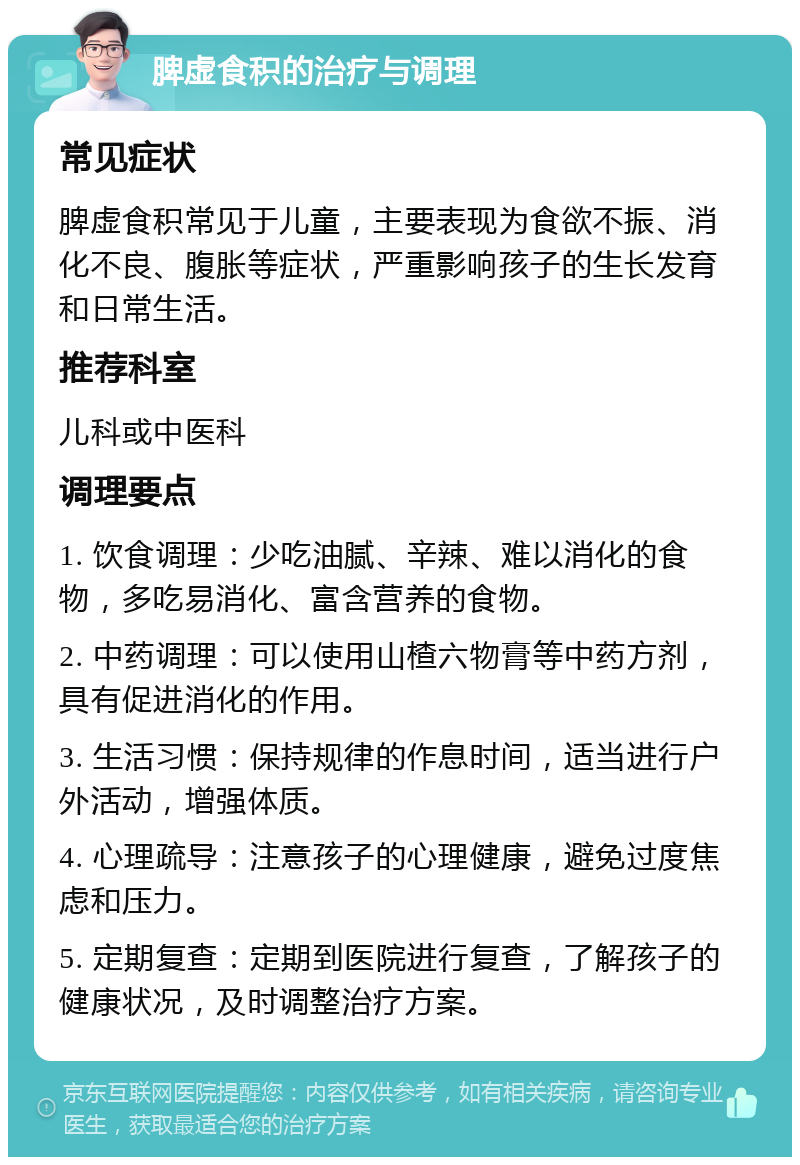 脾虚食积的治疗与调理 常见症状 脾虚食积常见于儿童，主要表现为食欲不振、消化不良、腹胀等症状，严重影响孩子的生长发育和日常生活。 推荐科室 儿科或中医科 调理要点 1. 饮食调理：少吃油腻、辛辣、难以消化的食物，多吃易消化、富含营养的食物。 2. 中药调理：可以使用山楂六物膏等中药方剂，具有促进消化的作用。 3. 生活习惯：保持规律的作息时间，适当进行户外活动，增强体质。 4. 心理疏导：注意孩子的心理健康，避免过度焦虑和压力。 5. 定期复查：定期到医院进行复查，了解孩子的健康状况，及时调整治疗方案。