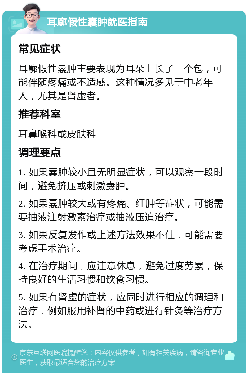 耳廓假性囊肿就医指南 常见症状 耳廓假性囊肿主要表现为耳朵上长了一个包，可能伴随疼痛或不适感。这种情况多见于中老年人，尤其是肾虚者。 推荐科室 耳鼻喉科或皮肤科 调理要点 1. 如果囊肿较小且无明显症状，可以观察一段时间，避免挤压或刺激囊肿。 2. 如果囊肿较大或有疼痛、红肿等症状，可能需要抽液注射激素治疗或抽液压迫治疗。 3. 如果反复发作或上述方法效果不佳，可能需要考虑手术治疗。 4. 在治疗期间，应注意休息，避免过度劳累，保持良好的生活习惯和饮食习惯。 5. 如果有肾虚的症状，应同时进行相应的调理和治疗，例如服用补肾的中药或进行针灸等治疗方法。