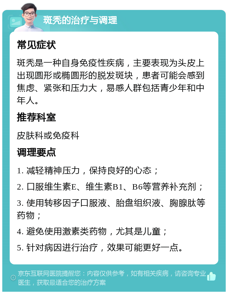 斑秃的治疗与调理 常见症状 斑秃是一种自身免疫性疾病，主要表现为头皮上出现圆形或椭圆形的脱发斑块，患者可能会感到焦虑、紧张和压力大，易感人群包括青少年和中年人。 推荐科室 皮肤科或免疫科 调理要点 1. 减轻精神压力，保持良好的心态； 2. 口服维生素E、维生素B1、B6等营养补充剂； 3. 使用转移因子口服液、胎盘组织液、胸腺肽等药物； 4. 避免使用激素类药物，尤其是儿童； 5. 针对病因进行治疗，效果可能更好一点。