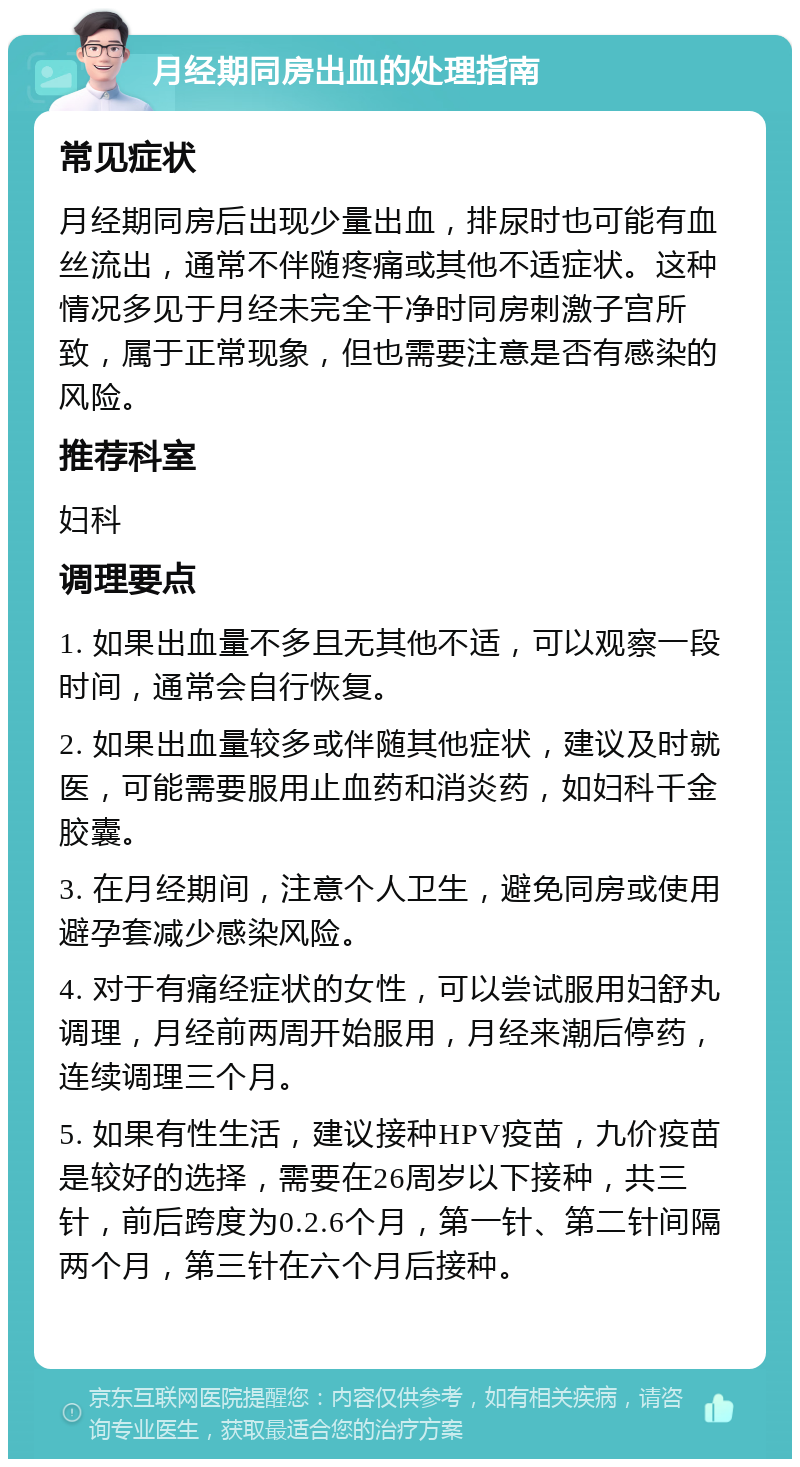 月经期同房出血的处理指南 常见症状 月经期同房后出现少量出血，排尿时也可能有血丝流出，通常不伴随疼痛或其他不适症状。这种情况多见于月经未完全干净时同房刺激子宫所致，属于正常现象，但也需要注意是否有感染的风险。 推荐科室 妇科 调理要点 1. 如果出血量不多且无其他不适，可以观察一段时间，通常会自行恢复。 2. 如果出血量较多或伴随其他症状，建议及时就医，可能需要服用止血药和消炎药，如妇科千金胶囊。 3. 在月经期间，注意个人卫生，避免同房或使用避孕套减少感染风险。 4. 对于有痛经症状的女性，可以尝试服用妇舒丸调理，月经前两周开始服用，月经来潮后停药，连续调理三个月。 5. 如果有性生活，建议接种HPV疫苗，九价疫苗是较好的选择，需要在26周岁以下接种，共三针，前后跨度为0.2.6个月，第一针、第二针间隔两个月，第三针在六个月后接种。