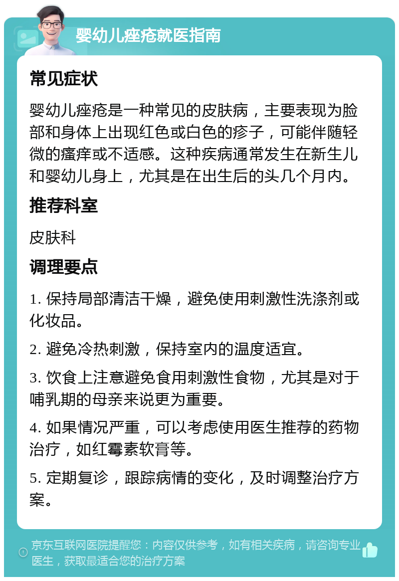 婴幼儿痤疮就医指南 常见症状 婴幼儿痤疮是一种常见的皮肤病，主要表现为脸部和身体上出现红色或白色的疹子，可能伴随轻微的瘙痒或不适感。这种疾病通常发生在新生儿和婴幼儿身上，尤其是在出生后的头几个月内。 推荐科室 皮肤科 调理要点 1. 保持局部清洁干燥，避免使用刺激性洗涤剂或化妆品。 2. 避免冷热刺激，保持室内的温度适宜。 3. 饮食上注意避免食用刺激性食物，尤其是对于哺乳期的母亲来说更为重要。 4. 如果情况严重，可以考虑使用医生推荐的药物治疗，如红霉素软膏等。 5. 定期复诊，跟踪病情的变化，及时调整治疗方案。