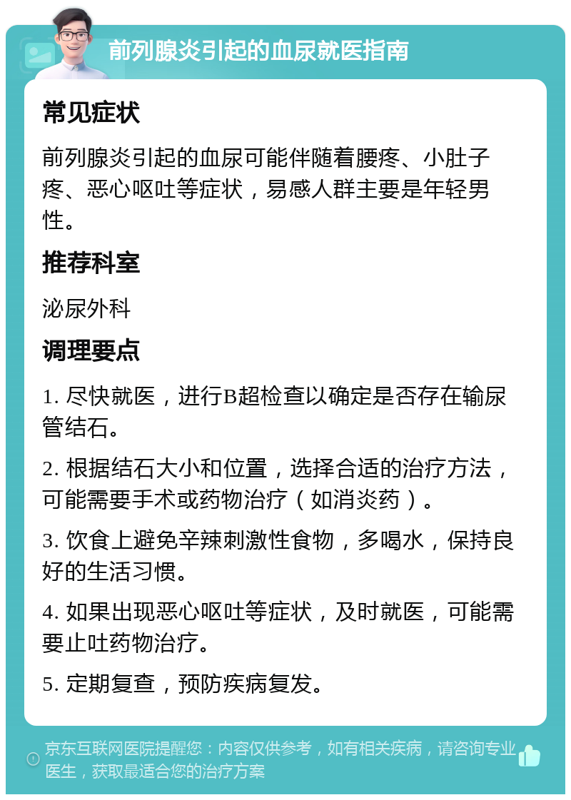 前列腺炎引起的血尿就医指南 常见症状 前列腺炎引起的血尿可能伴随着腰疼、小肚子疼、恶心呕吐等症状，易感人群主要是年轻男性。 推荐科室 泌尿外科 调理要点 1. 尽快就医，进行B超检查以确定是否存在输尿管结石。 2. 根据结石大小和位置，选择合适的治疗方法，可能需要手术或药物治疗（如消炎药）。 3. 饮食上避免辛辣刺激性食物，多喝水，保持良好的生活习惯。 4. 如果出现恶心呕吐等症状，及时就医，可能需要止吐药物治疗。 5. 定期复查，预防疾病复发。