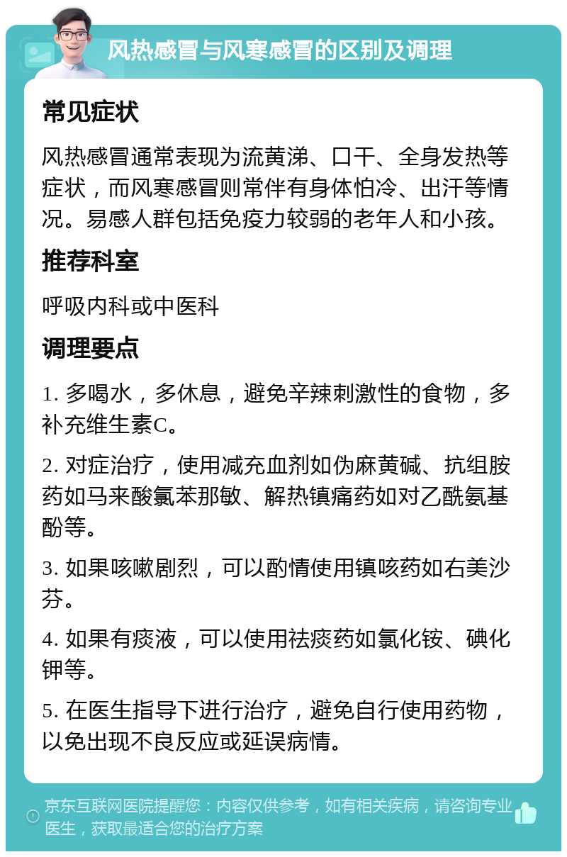 风热感冒与风寒感冒的区别及调理 常见症状 风热感冒通常表现为流黄涕、口干、全身发热等症状，而风寒感冒则常伴有身体怕冷、出汗等情况。易感人群包括免疫力较弱的老年人和小孩。 推荐科室 呼吸内科或中医科 调理要点 1. 多喝水，多休息，避免辛辣刺激性的食物，多补充维生素C。 2. 对症治疗，使用减充血剂如伪麻黄碱、抗组胺药如马来酸氯苯那敏、解热镇痛药如对乙酰氨基酚等。 3. 如果咳嗽剧烈，可以酌情使用镇咳药如右美沙芬。 4. 如果有痰液，可以使用祛痰药如氯化铵、碘化钾等。 5. 在医生指导下进行治疗，避免自行使用药物，以免出现不良反应或延误病情。