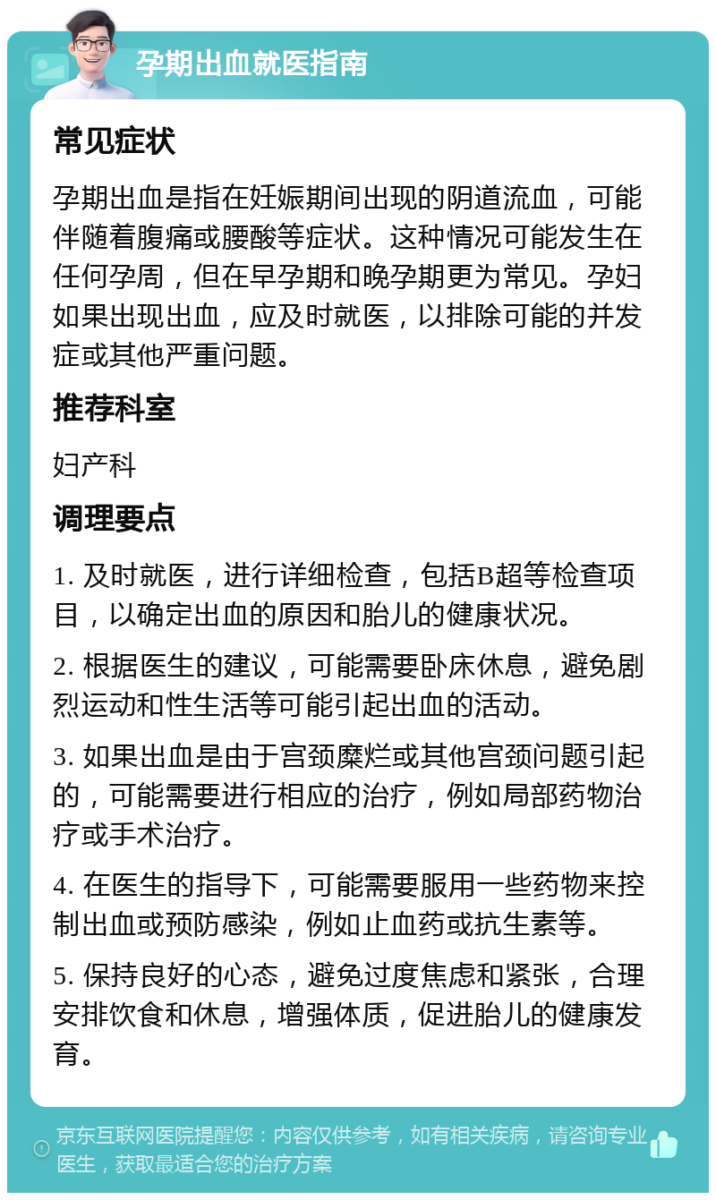 孕期出血就医指南 常见症状 孕期出血是指在妊娠期间出现的阴道流血，可能伴随着腹痛或腰酸等症状。这种情况可能发生在任何孕周，但在早孕期和晚孕期更为常见。孕妇如果出现出血，应及时就医，以排除可能的并发症或其他严重问题。 推荐科室 妇产科 调理要点 1. 及时就医，进行详细检查，包括B超等检查项目，以确定出血的原因和胎儿的健康状况。 2. 根据医生的建议，可能需要卧床休息，避免剧烈运动和性生活等可能引起出血的活动。 3. 如果出血是由于宫颈糜烂或其他宫颈问题引起的，可能需要进行相应的治疗，例如局部药物治疗或手术治疗。 4. 在医生的指导下，可能需要服用一些药物来控制出血或预防感染，例如止血药或抗生素等。 5. 保持良好的心态，避免过度焦虑和紧张，合理安排饮食和休息，增强体质，促进胎儿的健康发育。