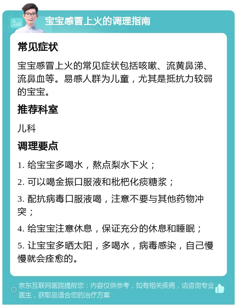 宝宝感冒上火的调理指南 常见症状 宝宝感冒上火的常见症状包括咳嗽、流黄鼻涕、流鼻血等。易感人群为儿童，尤其是抵抗力较弱的宝宝。 推荐科室 儿科 调理要点 1. 给宝宝多喝水，熬点梨水下火； 2. 可以喝金振口服液和枇杷化痰糖浆； 3. 配抗病毒口服液喝，注意不要与其他药物冲突； 4. 给宝宝注意休息，保证充分的休息和睡眠； 5. 让宝宝多晒太阳，多喝水，病毒感染，自己慢慢就会痊愈的。