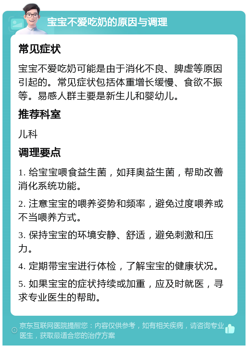 宝宝不爱吃奶的原因与调理 常见症状 宝宝不爱吃奶可能是由于消化不良、脾虚等原因引起的。常见症状包括体重增长缓慢、食欲不振等。易感人群主要是新生儿和婴幼儿。 推荐科室 儿科 调理要点 1. 给宝宝喂食益生菌，如拜奥益生菌，帮助改善消化系统功能。 2. 注意宝宝的喂养姿势和频率，避免过度喂养或不当喂养方式。 3. 保持宝宝的环境安静、舒适，避免刺激和压力。 4. 定期带宝宝进行体检，了解宝宝的健康状况。 5. 如果宝宝的症状持续或加重，应及时就医，寻求专业医生的帮助。