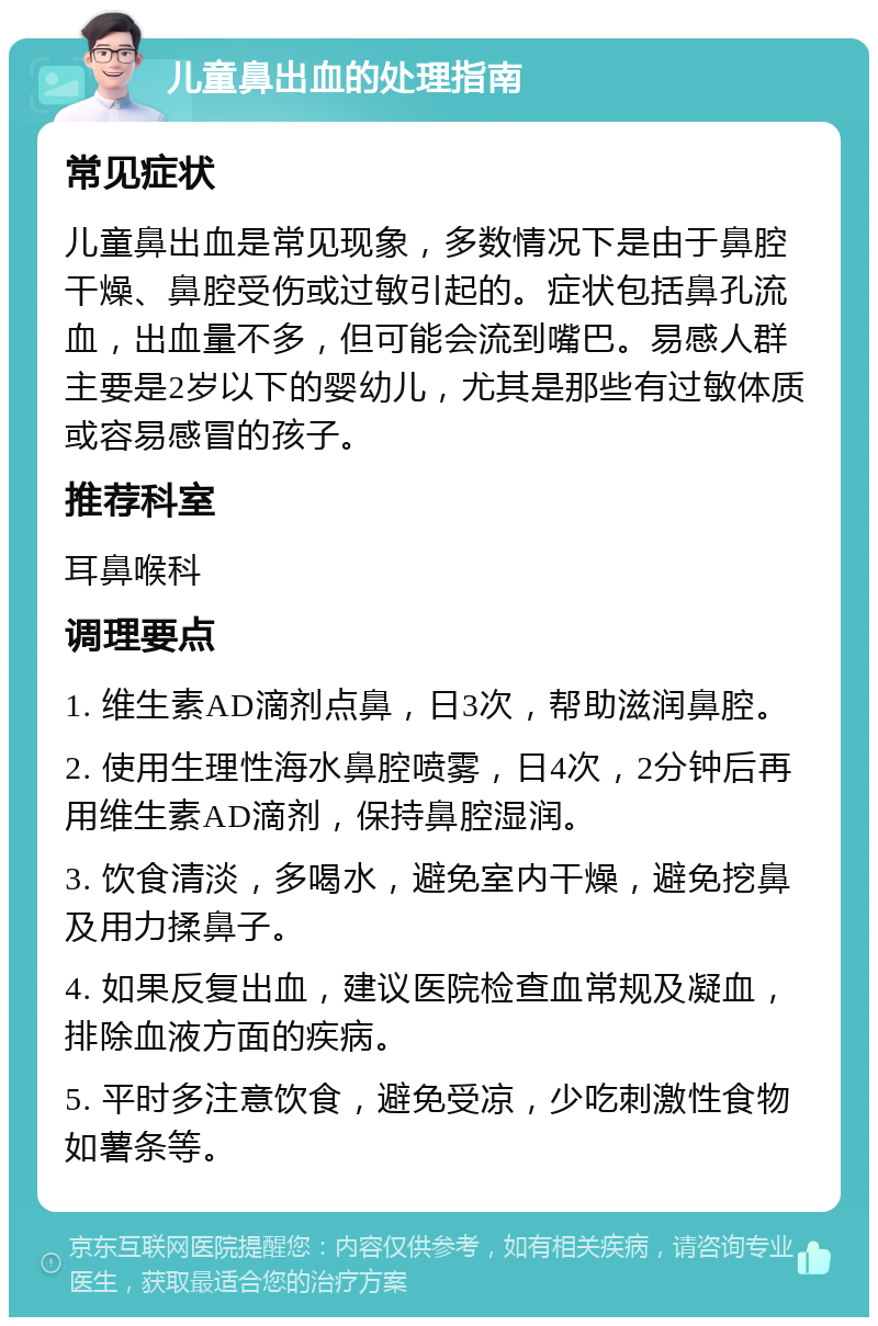 儿童鼻出血的处理指南 常见症状 儿童鼻出血是常见现象，多数情况下是由于鼻腔干燥、鼻腔受伤或过敏引起的。症状包括鼻孔流血，出血量不多，但可能会流到嘴巴。易感人群主要是2岁以下的婴幼儿，尤其是那些有过敏体质或容易感冒的孩子。 推荐科室 耳鼻喉科 调理要点 1. 维生素AD滴剂点鼻，日3次，帮助滋润鼻腔。 2. 使用生理性海水鼻腔喷雾，日4次，2分钟后再用维生素AD滴剂，保持鼻腔湿润。 3. 饮食清淡，多喝水，避免室内干燥，避免挖鼻及用力揉鼻子。 4. 如果反复出血，建议医院检查血常规及凝血，排除血液方面的疾病。 5. 平时多注意饮食，避免受凉，少吃刺激性食物如薯条等。