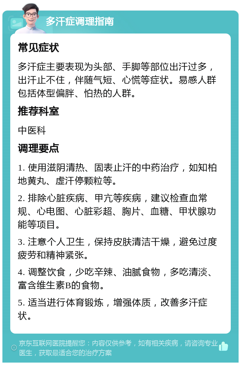 多汗症调理指南 常见症状 多汗症主要表现为头部、手脚等部位出汗过多，出汗止不住，伴随气短、心慌等症状。易感人群包括体型偏胖、怕热的人群。 推荐科室 中医科 调理要点 1. 使用滋阴清热、固表止汗的中药治疗，如知柏地黄丸、虚汗停颗粒等。 2. 排除心脏疾病、甲亢等疾病，建议检查血常规、心电图、心脏彩超、胸片、血糖、甲状腺功能等项目。 3. 注意个人卫生，保持皮肤清洁干燥，避免过度疲劳和精神紧张。 4. 调整饮食，少吃辛辣、油腻食物，多吃清淡、富含维生素B的食物。 5. 适当进行体育锻炼，增强体质，改善多汗症状。