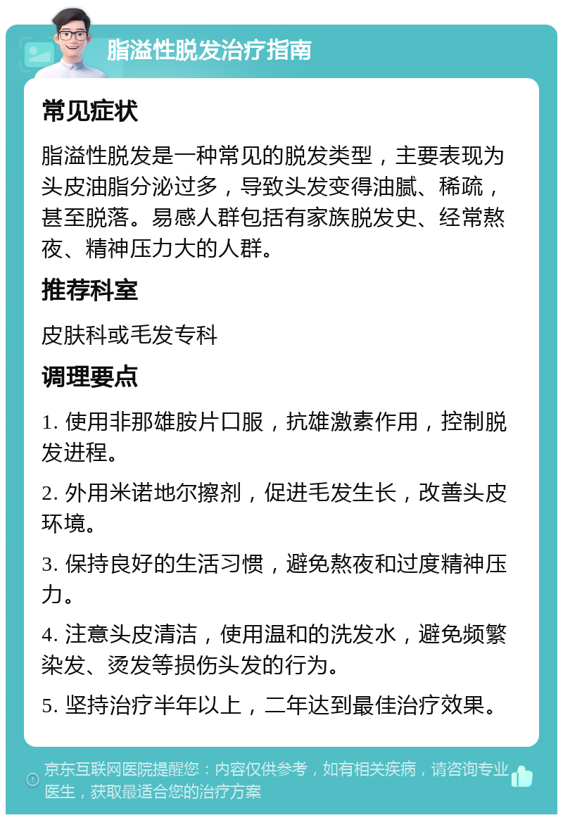 脂溢性脱发治疗指南 常见症状 脂溢性脱发是一种常见的脱发类型，主要表现为头皮油脂分泌过多，导致头发变得油腻、稀疏，甚至脱落。易感人群包括有家族脱发史、经常熬夜、精神压力大的人群。 推荐科室 皮肤科或毛发专科 调理要点 1. 使用非那雄胺片口服，抗雄激素作用，控制脱发进程。 2. 外用米诺地尔擦剂，促进毛发生长，改善头皮环境。 3. 保持良好的生活习惯，避免熬夜和过度精神压力。 4. 注意头皮清洁，使用温和的洗发水，避免频繁染发、烫发等损伤头发的行为。 5. 坚持治疗半年以上，二年达到最佳治疗效果。