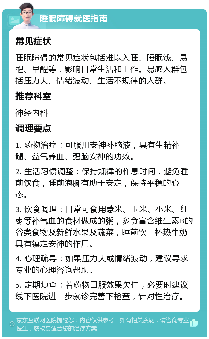 睡眠障碍就医指南 常见症状 睡眠障碍的常见症状包括难以入睡、睡眠浅、易醒、早醒等，影响日常生活和工作。易感人群包括压力大、情绪波动、生活不规律的人群。 推荐科室 神经内科 调理要点 1. 药物治疗：可服用安神补脑液，具有生精补髓、益气养血、强脑安神的功效。 2. 生活习惯调整：保持规律的作息时间，避免睡前饮食，睡前泡脚有助于安定，保持平稳的心态。 3. 饮食调理：日常可食用薏米、玉米、小米、红枣等补气血的食材做成的粥，多食富含维生素B的谷类食物及新鲜水果及蔬菜，睡前饮一杯热牛奶具有镇定安神的作用。 4. 心理疏导：如果压力大或情绪波动，建议寻求专业的心理咨询帮助。 5. 定期复查：若药物口服效果欠佳，必要时建议线下医院进一步就诊完善下检查，针对性治疗。