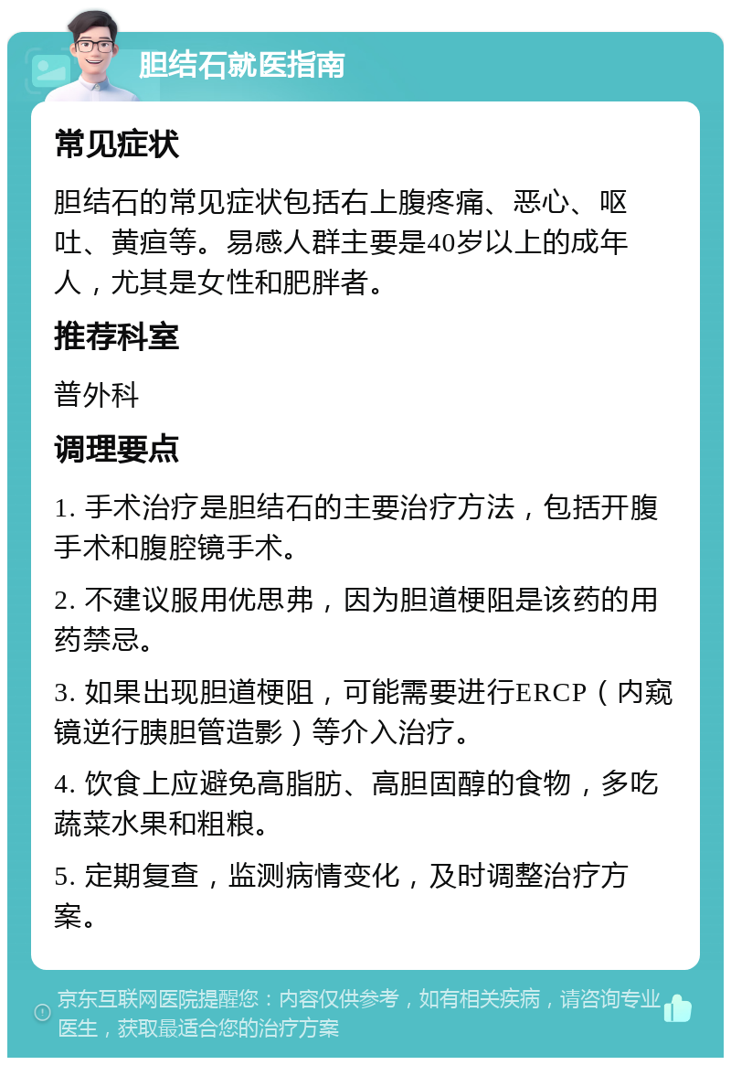 胆结石就医指南 常见症状 胆结石的常见症状包括右上腹疼痛、恶心、呕吐、黄疸等。易感人群主要是40岁以上的成年人，尤其是女性和肥胖者。 推荐科室 普外科 调理要点 1. 手术治疗是胆结石的主要治疗方法，包括开腹手术和腹腔镜手术。 2. 不建议服用优思弗，因为胆道梗阻是该药的用药禁忌。 3. 如果出现胆道梗阻，可能需要进行ERCP（内窥镜逆行胰胆管造影）等介入治疗。 4. 饮食上应避免高脂肪、高胆固醇的食物，多吃蔬菜水果和粗粮。 5. 定期复查，监测病情变化，及时调整治疗方案。