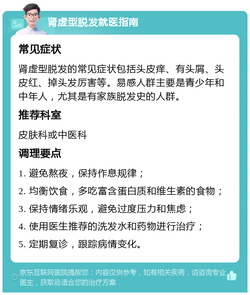 肾虚型脱发就医指南 常见症状 肾虚型脱发的常见症状包括头皮痒、有头屑、头皮红、掉头发厉害等。易感人群主要是青少年和中年人，尤其是有家族脱发史的人群。 推荐科室 皮肤科或中医科 调理要点 1. 避免熬夜，保持作息规律； 2. 均衡饮食，多吃富含蛋白质和维生素的食物； 3. 保持情绪乐观，避免过度压力和焦虑； 4. 使用医生推荐的洗发水和药物进行治疗； 5. 定期复诊，跟踪病情变化。