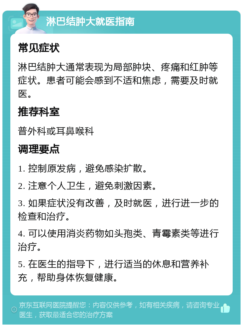 淋巴结肿大就医指南 常见症状 淋巴结肿大通常表现为局部肿块、疼痛和红肿等症状。患者可能会感到不适和焦虑，需要及时就医。 推荐科室 普外科或耳鼻喉科 调理要点 1. 控制原发病，避免感染扩散。 2. 注意个人卫生，避免刺激因素。 3. 如果症状没有改善，及时就医，进行进一步的检查和治疗。 4. 可以使用消炎药物如头孢类、青霉素类等进行治疗。 5. 在医生的指导下，进行适当的休息和营养补充，帮助身体恢复健康。