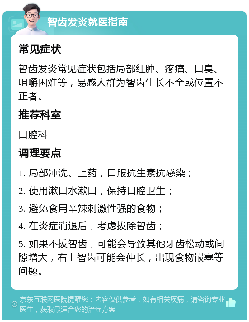 智齿发炎就医指南 常见症状 智齿发炎常见症状包括局部红肿、疼痛、口臭、咀嚼困难等，易感人群为智齿生长不全或位置不正者。 推荐科室 口腔科 调理要点 1. 局部冲洗、上药，口服抗生素抗感染； 2. 使用漱口水漱口，保持口腔卫生； 3. 避免食用辛辣刺激性强的食物； 4. 在炎症消退后，考虑拔除智齿； 5. 如果不拔智齿，可能会导致其他牙齿松动或间隙增大，右上智齿可能会伸长，出现食物嵌塞等问题。