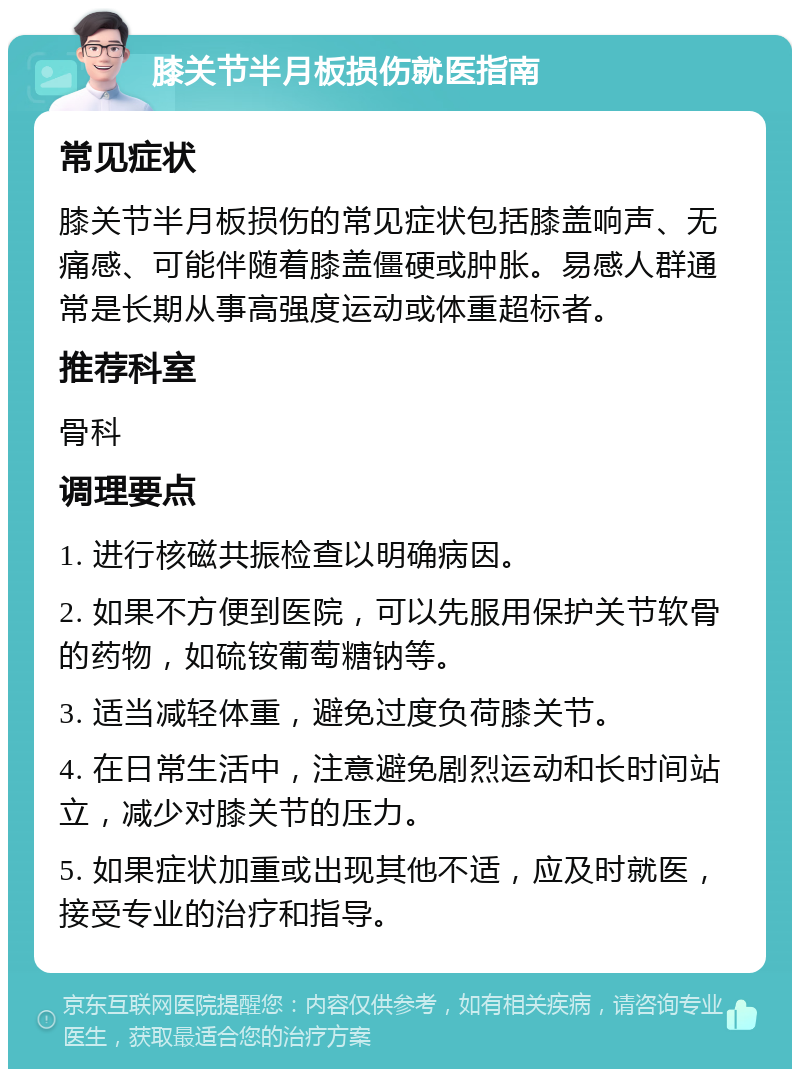 膝关节半月板损伤就医指南 常见症状 膝关节半月板损伤的常见症状包括膝盖响声、无痛感、可能伴随着膝盖僵硬或肿胀。易感人群通常是长期从事高强度运动或体重超标者。 推荐科室 骨科 调理要点 1. 进行核磁共振检查以明确病因。 2. 如果不方便到医院，可以先服用保护关节软骨的药物，如硫铵葡萄糖钠等。 3. 适当减轻体重，避免过度负荷膝关节。 4. 在日常生活中，注意避免剧烈运动和长时间站立，减少对膝关节的压力。 5. 如果症状加重或出现其他不适，应及时就医，接受专业的治疗和指导。