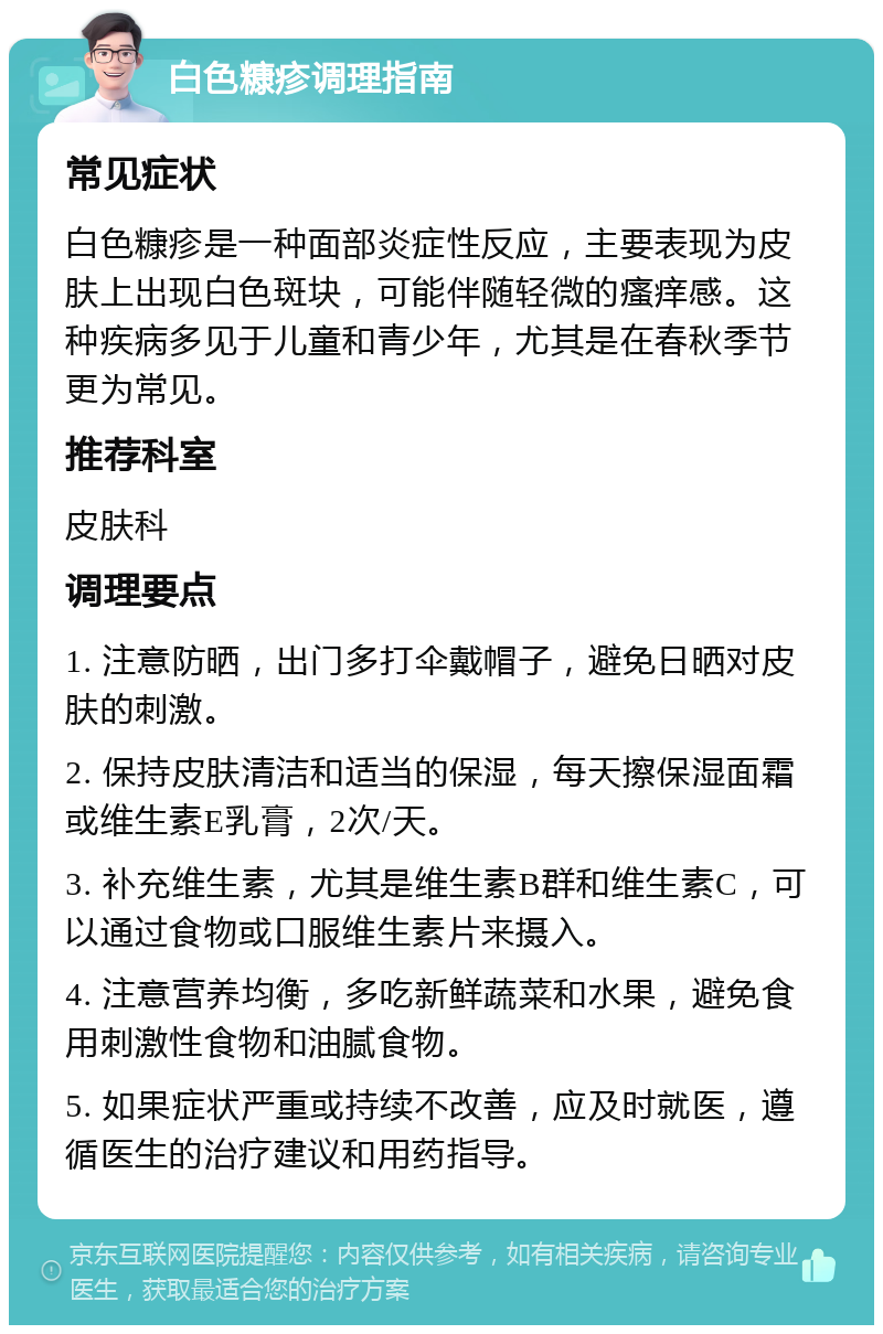 白色糠疹调理指南 常见症状 白色糠疹是一种面部炎症性反应，主要表现为皮肤上出现白色斑块，可能伴随轻微的瘙痒感。这种疾病多见于儿童和青少年，尤其是在春秋季节更为常见。 推荐科室 皮肤科 调理要点 1. 注意防晒，出门多打伞戴帽子，避免日晒对皮肤的刺激。 2. 保持皮肤清洁和适当的保湿，每天擦保湿面霜或维生素E乳膏，2次/天。 3. 补充维生素，尤其是维生素B群和维生素C，可以通过食物或口服维生素片来摄入。 4. 注意营养均衡，多吃新鲜蔬菜和水果，避免食用刺激性食物和油腻食物。 5. 如果症状严重或持续不改善，应及时就医，遵循医生的治疗建议和用药指导。