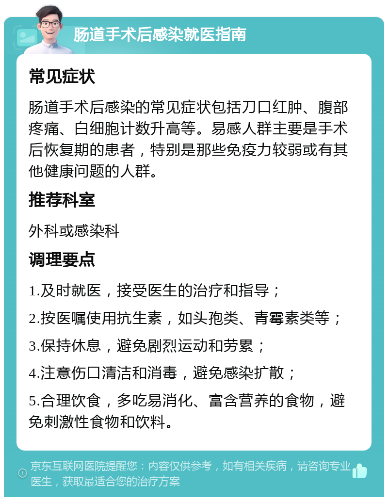 肠道手术后感染就医指南 常见症状 肠道手术后感染的常见症状包括刀口红肿、腹部疼痛、白细胞计数升高等。易感人群主要是手术后恢复期的患者，特别是那些免疫力较弱或有其他健康问题的人群。 推荐科室 外科或感染科 调理要点 1.及时就医，接受医生的治疗和指导； 2.按医嘱使用抗生素，如头孢类、青霉素类等； 3.保持休息，避免剧烈运动和劳累； 4.注意伤口清洁和消毒，避免感染扩散； 5.合理饮食，多吃易消化、富含营养的食物，避免刺激性食物和饮料。