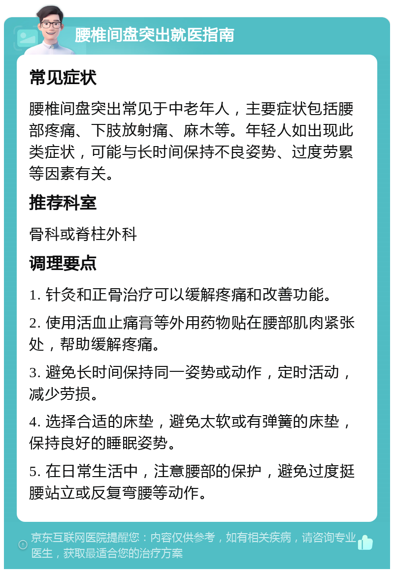 腰椎间盘突出就医指南 常见症状 腰椎间盘突出常见于中老年人，主要症状包括腰部疼痛、下肢放射痛、麻木等。年轻人如出现此类症状，可能与长时间保持不良姿势、过度劳累等因素有关。 推荐科室 骨科或脊柱外科 调理要点 1. 针灸和正骨治疗可以缓解疼痛和改善功能。 2. 使用活血止痛膏等外用药物贴在腰部肌肉紧张处，帮助缓解疼痛。 3. 避免长时间保持同一姿势或动作，定时活动，减少劳损。 4. 选择合适的床垫，避免太软或有弹簧的床垫，保持良好的睡眠姿势。 5. 在日常生活中，注意腰部的保护，避免过度挺腰站立或反复弯腰等动作。