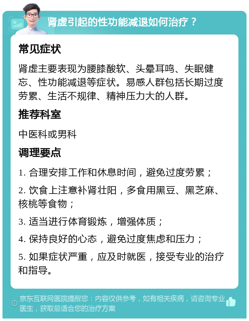 肾虚引起的性功能减退如何治疗？ 常见症状 肾虚主要表现为腰膝酸软、头晕耳鸣、失眠健忘、性功能减退等症状。易感人群包括长期过度劳累、生活不规律、精神压力大的人群。 推荐科室 中医科或男科 调理要点 1. 合理安排工作和休息时间，避免过度劳累； 2. 饮食上注意补肾壮阳，多食用黑豆、黑芝麻、核桃等食物； 3. 适当进行体育锻炼，增强体质； 4. 保持良好的心态，避免过度焦虑和压力； 5. 如果症状严重，应及时就医，接受专业的治疗和指导。