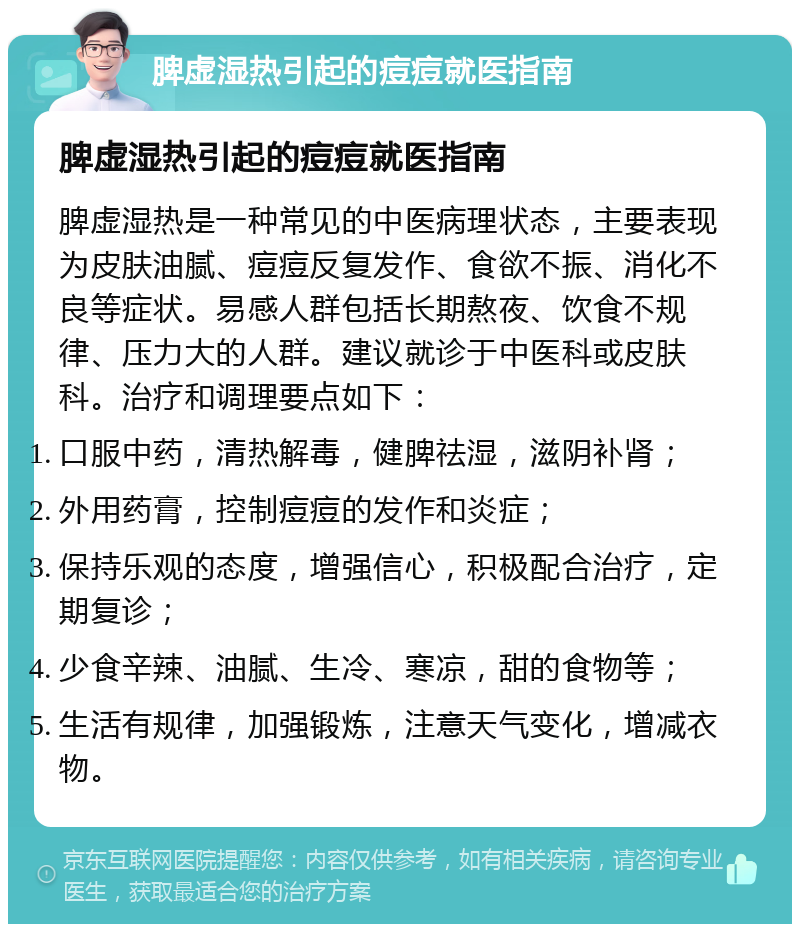 脾虚湿热引起的痘痘就医指南 脾虚湿热引起的痘痘就医指南 脾虚湿热是一种常见的中医病理状态，主要表现为皮肤油腻、痘痘反复发作、食欲不振、消化不良等症状。易感人群包括长期熬夜、饮食不规律、压力大的人群。建议就诊于中医科或皮肤科。治疗和调理要点如下： 口服中药，清热解毒，健脾祛湿，滋阴补肾； 外用药膏，控制痘痘的发作和炎症； 保持乐观的态度，增强信心，积极配合治疗，定期复诊； 少食辛辣、油腻、生冷、寒凉，甜的食物等； 生活有规律，加强锻炼，注意天气变化，增减衣物。