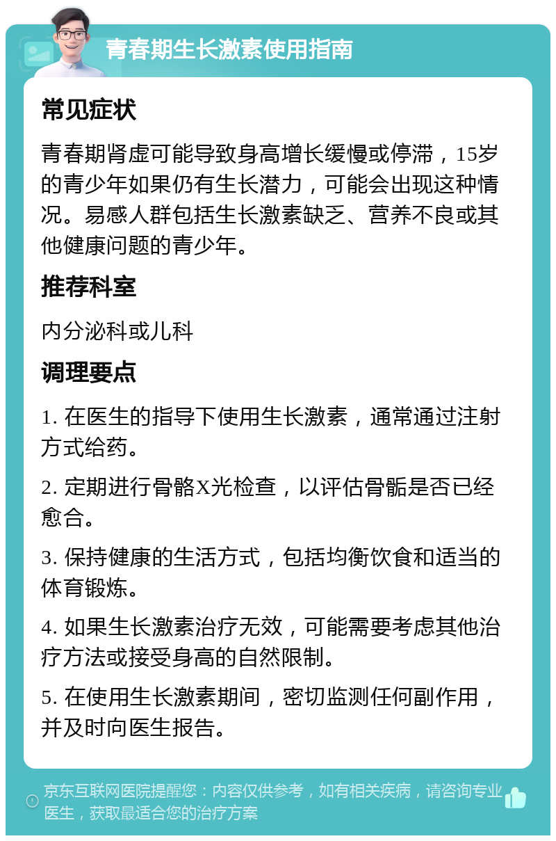 青春期生长激素使用指南 常见症状 青春期肾虚可能导致身高增长缓慢或停滞，15岁的青少年如果仍有生长潜力，可能会出现这种情况。易感人群包括生长激素缺乏、营养不良或其他健康问题的青少年。 推荐科室 内分泌科或儿科 调理要点 1. 在医生的指导下使用生长激素，通常通过注射方式给药。 2. 定期进行骨骼X光检查，以评估骨骺是否已经愈合。 3. 保持健康的生活方式，包括均衡饮食和适当的体育锻炼。 4. 如果生长激素治疗无效，可能需要考虑其他治疗方法或接受身高的自然限制。 5. 在使用生长激素期间，密切监测任何副作用，并及时向医生报告。