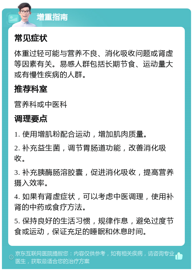 增重指南 常见症状 体重过轻可能与营养不良、消化吸收问题或肾虚等因素有关。易感人群包括长期节食、运动量大或有慢性疾病的人群。 推荐科室 营养科或中医科 调理要点 1. 使用增肌粉配合运动，增加肌肉质量。 2. 补充益生菌，调节胃肠道功能，改善消化吸收。 3. 补充胰酶肠溶胶囊，促进消化吸收，提高营养摄入效率。 4. 如果有肾虚症状，可以考虑中医调理，使用补肾的中药或食疗方法。 5. 保持良好的生活习惯，规律作息，避免过度节食或运动，保证充足的睡眠和休息时间。