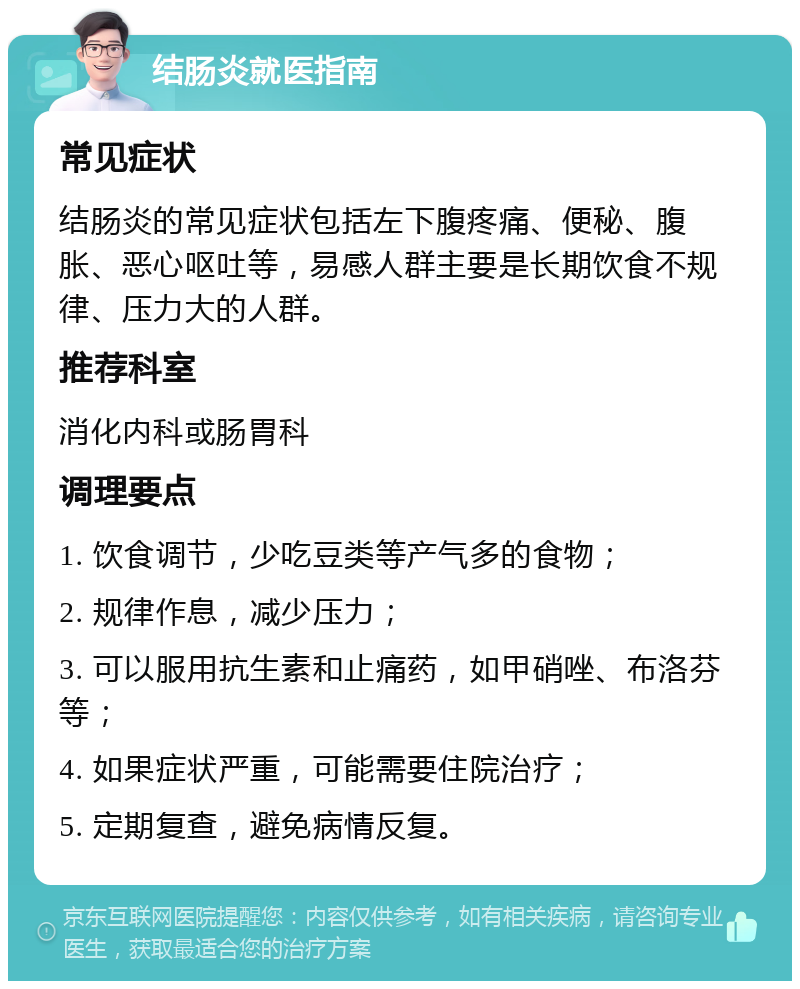 结肠炎就医指南 常见症状 结肠炎的常见症状包括左下腹疼痛、便秘、腹胀、恶心呕吐等，易感人群主要是长期饮食不规律、压力大的人群。 推荐科室 消化内科或肠胃科 调理要点 1. 饮食调节，少吃豆类等产气多的食物； 2. 规律作息，减少压力； 3. 可以服用抗生素和止痛药，如甲硝唑、布洛芬等； 4. 如果症状严重，可能需要住院治疗； 5. 定期复查，避免病情反复。