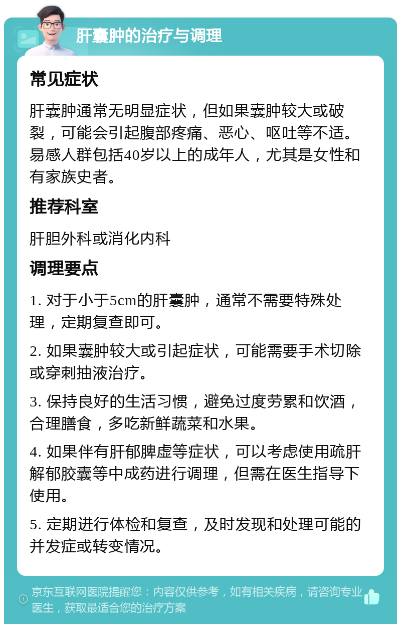 肝囊肿的治疗与调理 常见症状 肝囊肿通常无明显症状，但如果囊肿较大或破裂，可能会引起腹部疼痛、恶心、呕吐等不适。易感人群包括40岁以上的成年人，尤其是女性和有家族史者。 推荐科室 肝胆外科或消化内科 调理要点 1. 对于小于5cm的肝囊肿，通常不需要特殊处理，定期复查即可。 2. 如果囊肿较大或引起症状，可能需要手术切除或穿刺抽液治疗。 3. 保持良好的生活习惯，避免过度劳累和饮酒，合理膳食，多吃新鲜蔬菜和水果。 4. 如果伴有肝郁脾虚等症状，可以考虑使用疏肝解郁胶囊等中成药进行调理，但需在医生指导下使用。 5. 定期进行体检和复查，及时发现和处理可能的并发症或转变情况。