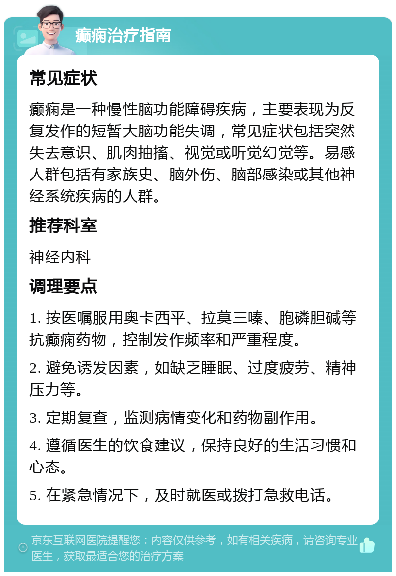 癫痫治疗指南 常见症状 癫痫是一种慢性脑功能障碍疾病，主要表现为反复发作的短暂大脑功能失调，常见症状包括突然失去意识、肌肉抽搐、视觉或听觉幻觉等。易感人群包括有家族史、脑外伤、脑部感染或其他神经系统疾病的人群。 推荐科室 神经内科 调理要点 1. 按医嘱服用奥卡西平、拉莫三嗪、胞磷胆碱等抗癫痫药物，控制发作频率和严重程度。 2. 避免诱发因素，如缺乏睡眠、过度疲劳、精神压力等。 3. 定期复查，监测病情变化和药物副作用。 4. 遵循医生的饮食建议，保持良好的生活习惯和心态。 5. 在紧急情况下，及时就医或拨打急救电话。