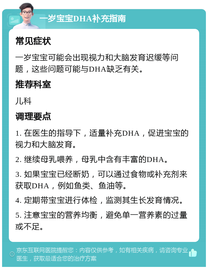 一岁宝宝DHA补充指南 常见症状 一岁宝宝可能会出现视力和大脑发育迟缓等问题，这些问题可能与DHA缺乏有关。 推荐科室 儿科 调理要点 1. 在医生的指导下，适量补充DHA，促进宝宝的视力和大脑发育。 2. 继续母乳喂养，母乳中含有丰富的DHA。 3. 如果宝宝已经断奶，可以通过食物或补充剂来获取DHA，例如鱼类、鱼油等。 4. 定期带宝宝进行体检，监测其生长发育情况。 5. 注意宝宝的营养均衡，避免单一营养素的过量或不足。