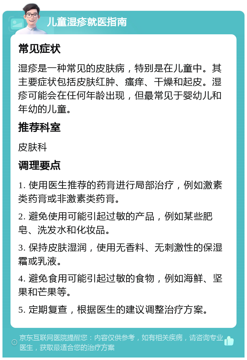 儿童湿疹就医指南 常见症状 湿疹是一种常见的皮肤病，特别是在儿童中。其主要症状包括皮肤红肿、瘙痒、干燥和起皮。湿疹可能会在任何年龄出现，但最常见于婴幼儿和年幼的儿童。 推荐科室 皮肤科 调理要点 1. 使用医生推荐的药膏进行局部治疗，例如激素类药膏或非激素类药膏。 2. 避免使用可能引起过敏的产品，例如某些肥皂、洗发水和化妆品。 3. 保持皮肤湿润，使用无香料、无刺激性的保湿霜或乳液。 4. 避免食用可能引起过敏的食物，例如海鲜、坚果和芒果等。 5. 定期复查，根据医生的建议调整治疗方案。